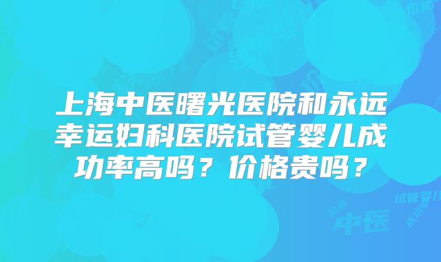 上海中医曙光医院和永远幸运妇科医院试管婴儿成功率高吗?价格贵吗?