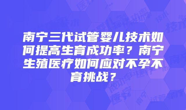 南宁三代试管婴儿技术如何提高生育成功率?南宁生殖医疗如何应对不孕不育挑战?