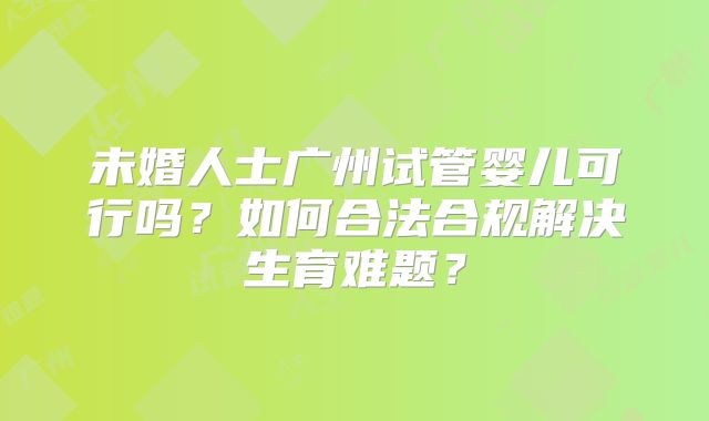 未婚人士广州试管婴儿可行吗?如何合法合规解决生育难题?