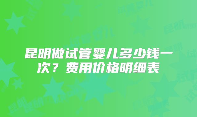 昆明做试管婴儿多少钱一次?费用价格明细表
