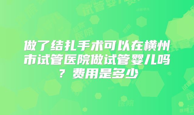 做了结扎手术可以在横州市试管医院做试管婴儿吗?费用是多少