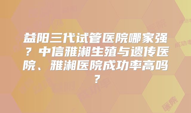 益阳三代试管医院哪家强?中信雅湘生殖与遗传医院、雅湘医院成功率高吗?