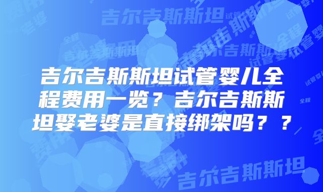 吉尔吉斯斯坦试管婴儿全程费用一览?吉尔吉斯斯坦娶老婆是直接绑架吗??