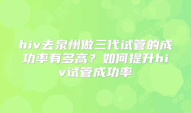 hiv去泉州做三代试管的成功率有多高?如何提升hiv试管成功率