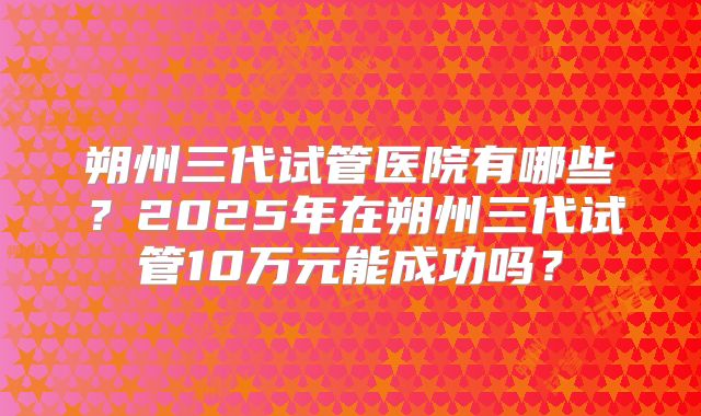 朔州三代试管医院有哪些?2025年在朔州三代试管10万元能成功吗?