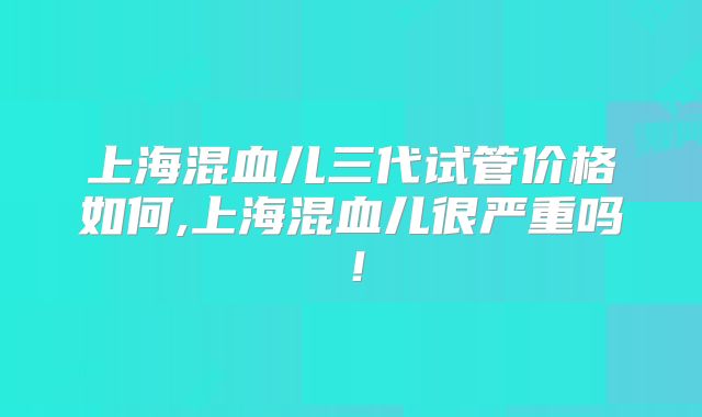 上海混血儿三代试管价格如何,上海混血儿很严重吗！