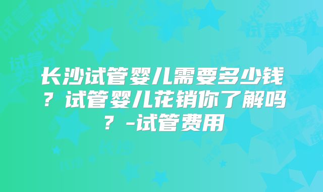 长沙试管婴儿需要多少钱？试管婴儿花销你了解吗？-试管费用