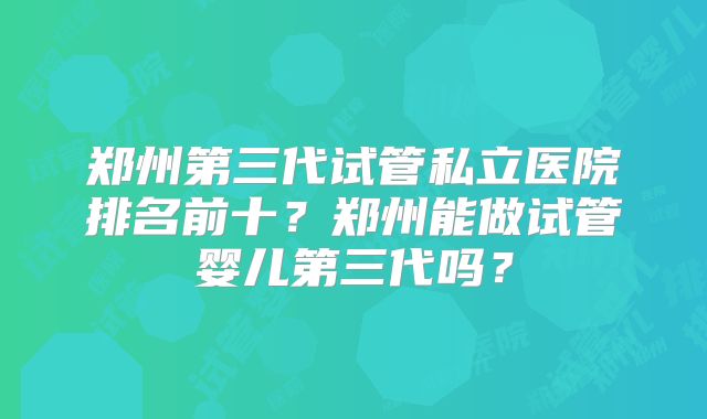 郑州第三代试管私立医院排名前十?郑州能做试管婴儿第三代吗?