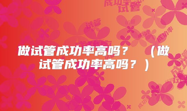 做试管成功率高吗? (做试管成功率高吗?)