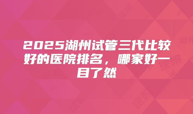 2025湖州试管三代比较好的医院排名，哪家好一目了然