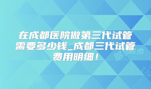 在成都医院做第三代试管需要多少钱_成都三代试管费用明细！