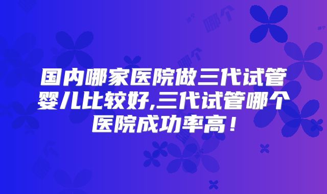 国内哪家医院做三代试管婴儿比较好,三代试管哪个医院成功率高!