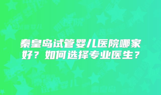 秦皇岛试管婴儿医院哪家好?如何选择专业医生?