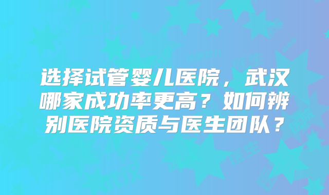 选择试管婴儿医院,武汉哪家成功率更高?如何辨别医院资质与医生团队?