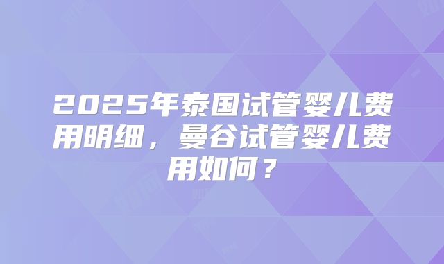 2025年泰国试管婴儿费用明细,曼谷试管婴儿费用如何?