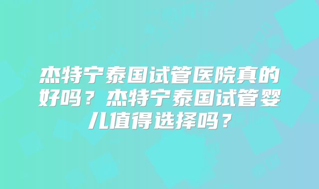 杰特宁泰国试管医院真的好吗?杰特宁泰国试管婴儿值得选择吗?