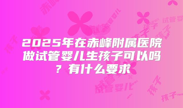 2025年在赤峰附属医院做试管婴儿生孩子可以吗?有什么要求