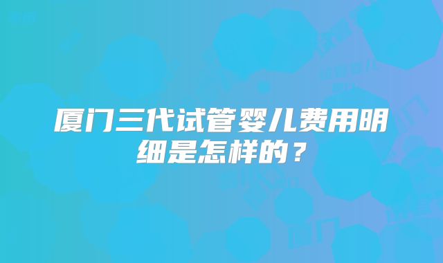厦门三代试管婴儿费用明细是怎样的?