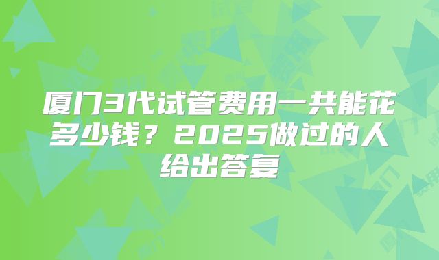 厦门3代试管费用一共能花多少钱?2025做过的人给出答复