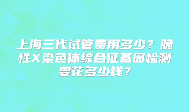 上海三代试管费用多少?脆性X染色体综合征基因检测要花多少钱?