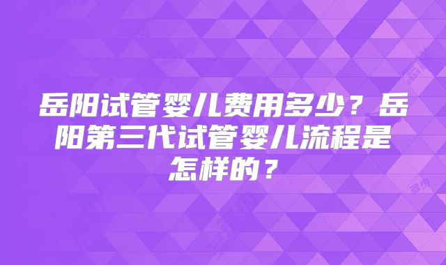 岳阳试管婴儿费用多少？岳阳第三代试管婴儿流程是怎样的？