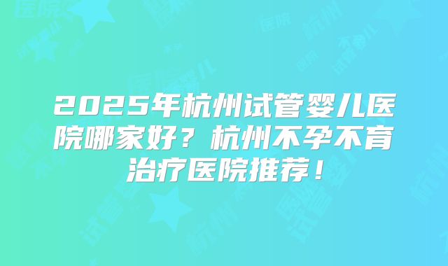 2025年杭州试管婴儿医院哪家好?杭州不孕不育治疗医院推荐!