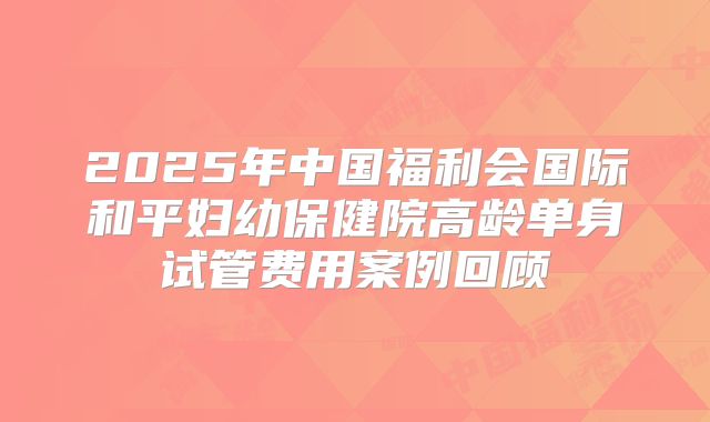 2025年中国福利会国际和平妇幼保健院高龄单身试管费用案例回顾