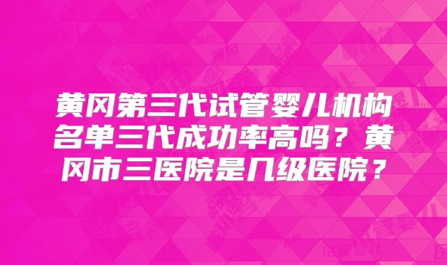 黄冈第三代试管婴儿机构名单三代成功率高吗?黄冈市三医院是几级医院?