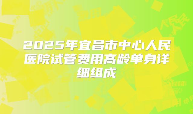 2025年宜昌市中心人民医院试管费用高龄单身详细组成