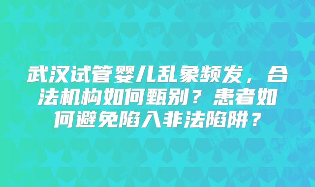 武汉试管婴儿乱象频发，合法机构如何甄别？患者如何避免陷入非法陷阱？