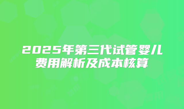 2025年第三代试管婴儿费用解析及成本核算