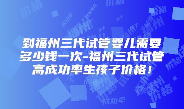 到福州三代试管婴儿需要多少钱一次-福州三代试管高成功率生孩子价格!