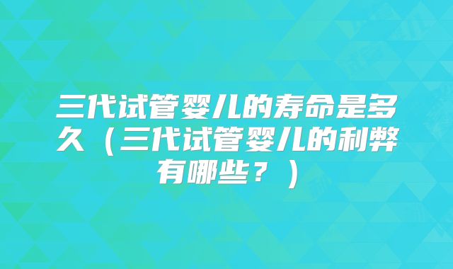 三代试管婴儿的寿命是多久(三代试管婴儿的利弊有哪些?)