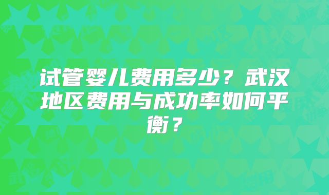 试管婴儿费用多少?武汉地区费用与成功率如何平衡?
