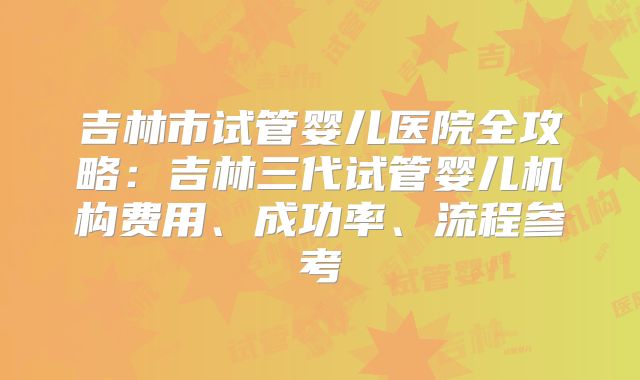 吉林市试管婴儿医院全攻略：吉林三代试管婴儿机构费用、成功率、流程参考
