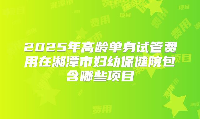 2025年高龄单身试管费用在湘潭市妇幼保健院包含哪些项目