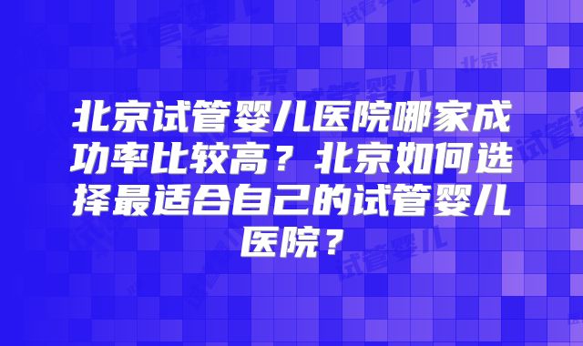 北京试管婴儿医院哪家成功率比较高？北京如何选择最适合自己的试管婴儿医院？