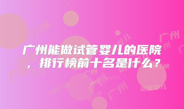 广州能做试管婴儿的医院,排行榜前十名是什么?