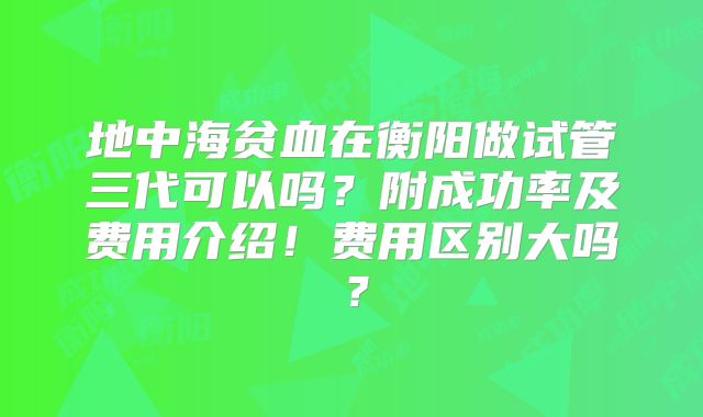 地中海贫血在衡阳做试管三代可以吗？附成功率及费用介绍！费用区别大吗？