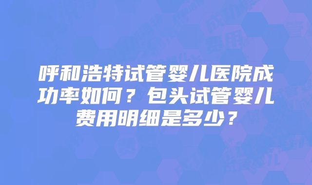 呼和浩特试管婴儿医院成功率如何?包头试管婴儿费用明细是多少?