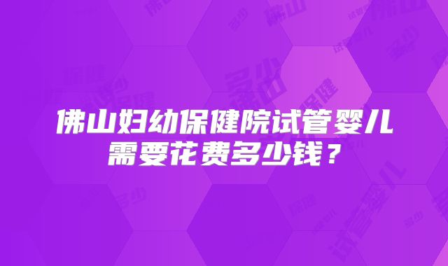 佛山妇幼保健院试管婴儿需要花费多少钱?