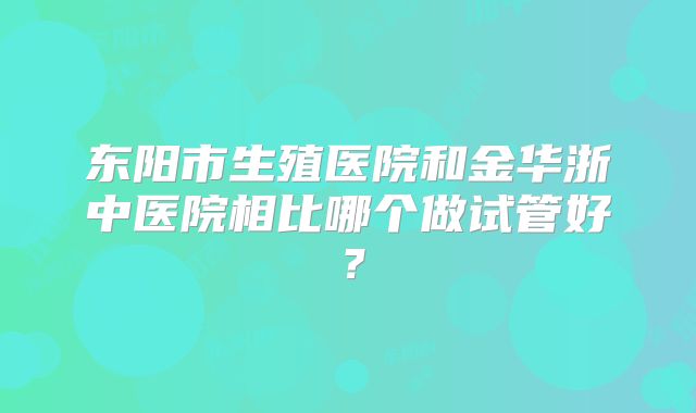 东阳市生殖医院和金华浙中医院相比哪个做试管好?