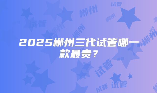 2025郴州三代试管哪一款最贵？