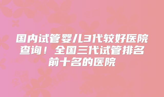 国内试管婴儿3代较好医院查询！全国三代试管排名前十名的医院
