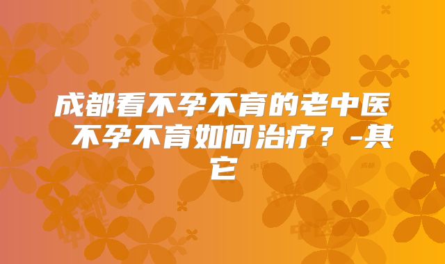 成都看不孕不育的老中医 不孕不育如何治疗？-其它