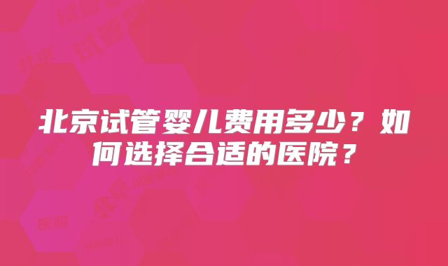 北京试管婴儿费用多少?如何选择合适的医院?