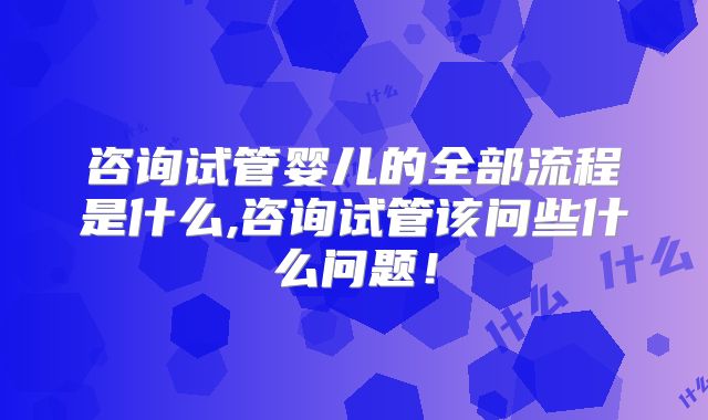 咨询试管婴儿的全部流程是什么,咨询试管该问些什么问题!