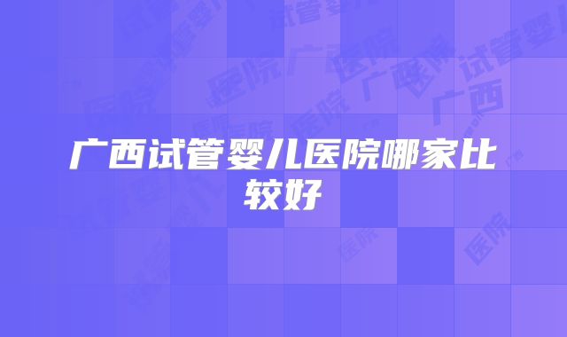 广西试管婴儿医院哪家比较好
