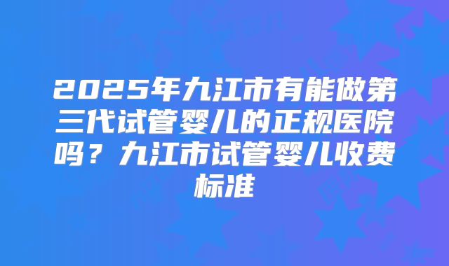 2025年九江市有能做第三代试管婴儿的正规医院吗？九江市试管婴儿收费标准