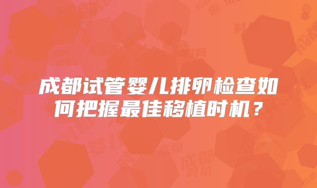 成都试管婴儿排卵检查如何把握最佳移植时机?